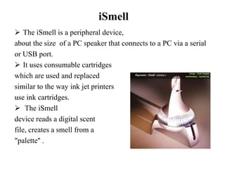 iSmell
 The iSmell is a peripheral device,
about the size of a PC speaker that connects to a PC via a serial
or USB port.
 It uses consumable cartridges
which are used and replaced
similar to the way ink jet printers
use ink cartridges.
 The iSmell
device reads a digital scent
file, creates a smell from a
"palette'' .
 