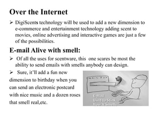 Over the Internet
 DigiScents technology will be used to add a new dimension to
e-commerce and entertainment technology adding scent to
movies, online advertising and interactive games are just a few
of the possibilities.
E-mail Alive with smell:
 Of all the uses for scentware, this one scares be most the
ability to send emails with smells anybody can design.
 Sure, it’ll add a fun new
dimension to birthday when you
can send an electronic postcard
with nice music and a dozen roses
that smell real,etc.
 