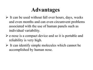 Advantages
 It can be used without fall over hours, days, weeks
and even months and can even circumvent problems
associated with the use of human panels such as
individual variability.
 e-nose is a compact device and so it is portable and
reliability is very high.
 It can identify simple molecules which cannot be
accomplished by human nose.
 
