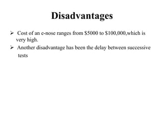 Disadvantages
 Cost of an e-nose ranges from $5000 to $100,000,which is
very high.
 Another disadvantage has been the delay between successive
tests
 
