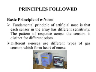 PRINCIPLES FOLLOWED
Basic Principle of e-Nose:
 Fundamental principle of artificial nose is that
each sensor in the array has different sensitivity.
The pattern of response across the sensors is
distinct for different odors.
Different e-noses use different types of gas
sensors which form heart of enose.
 