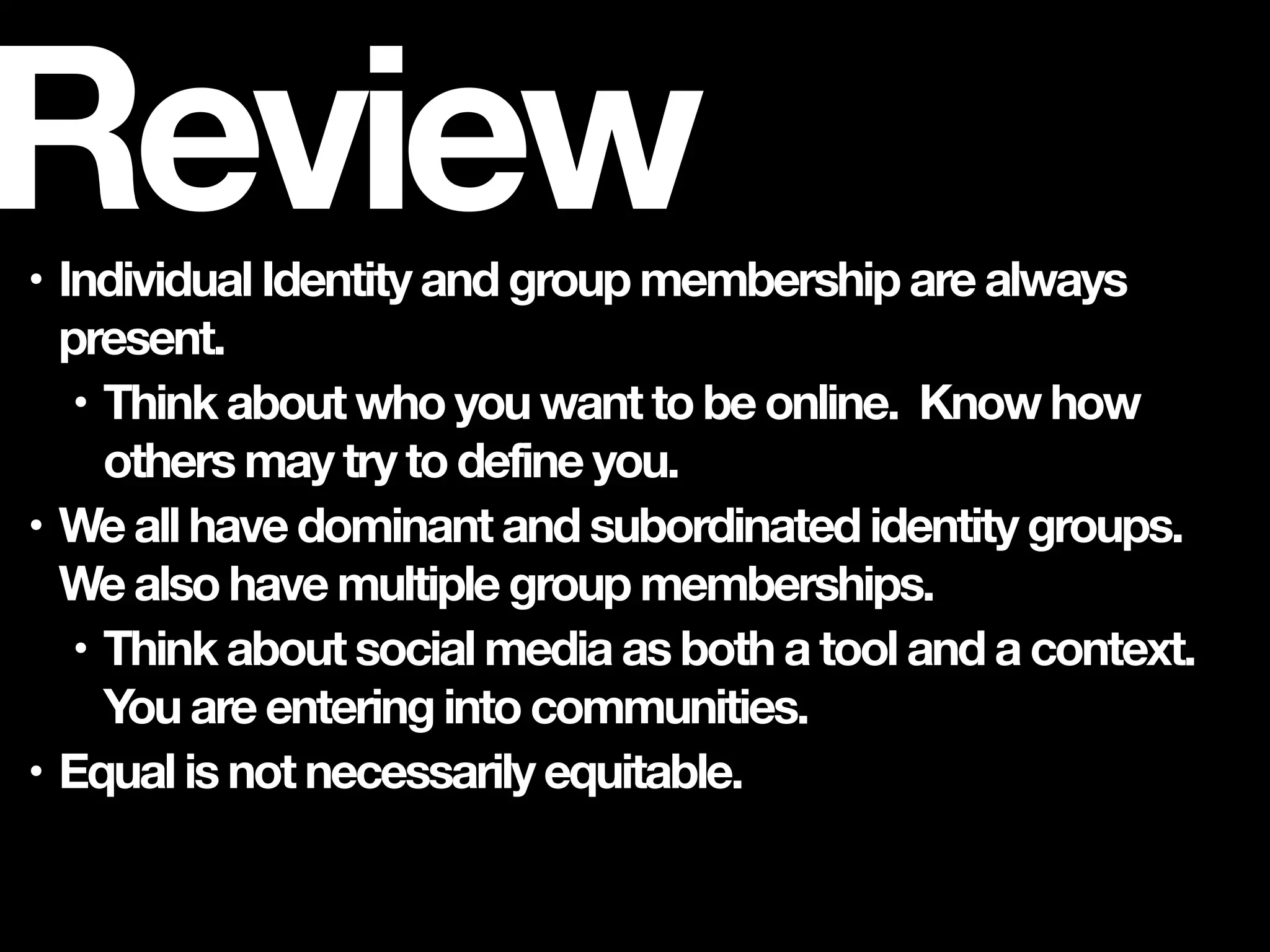 • Individual Identity and group membership are always
present.
• Think about who you want to be online. Know how
others may try to define you.
• We all have dominant and subordinated identity groups.
We also have multiple group memberships.
• Think about social media as both a tool and a context.
You are entering into communities.
• Equal is not necessarily equitable.
Review
 