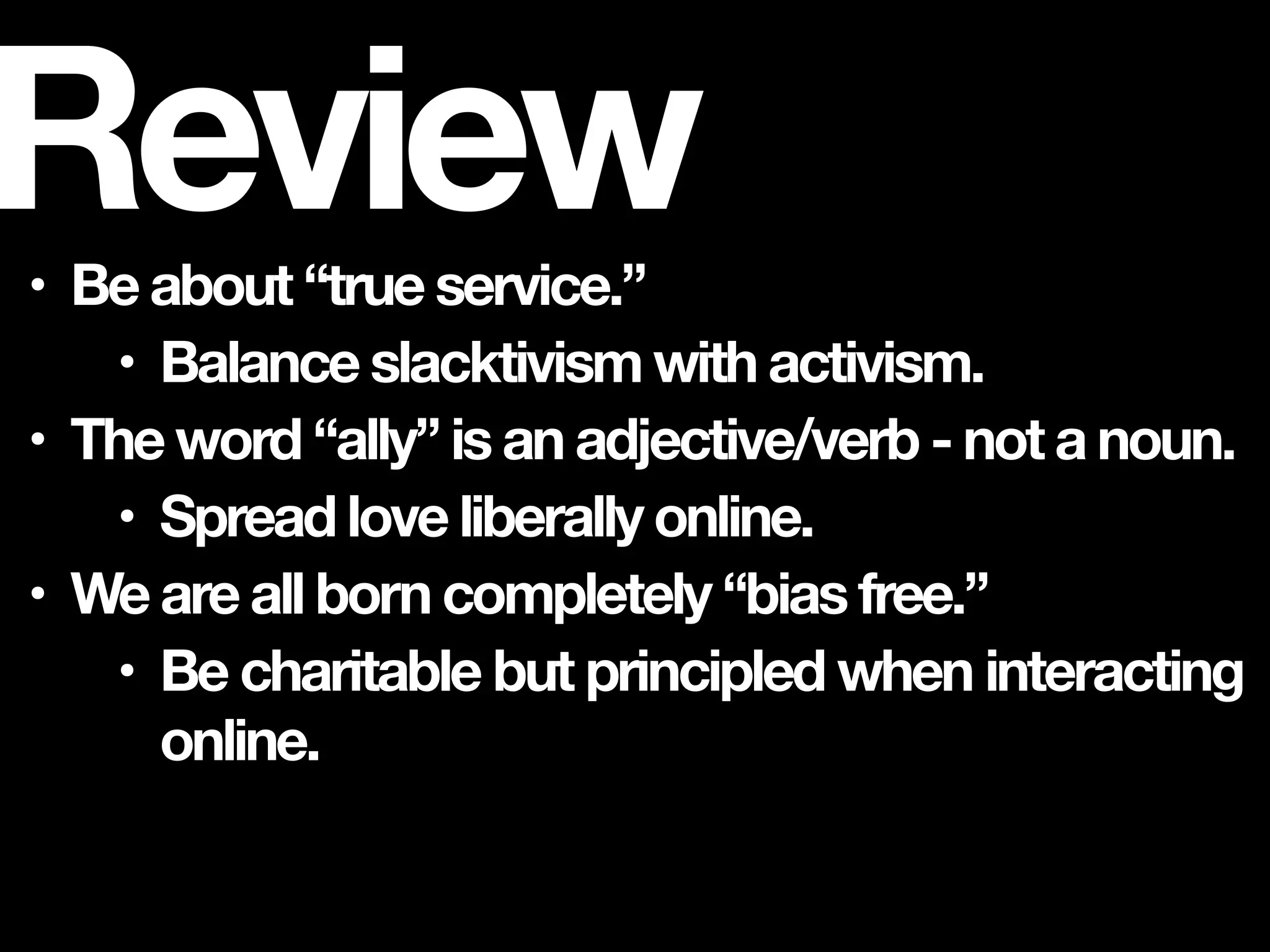 • Be about “true service.”
• Balance slacktivism with activism.
• The word “ally” is an adjective/verb - not a noun.
• Spread love liberally online.
• We are all born completely “bias free.”
• Be charitable but principled when interacting
online.
Review
 