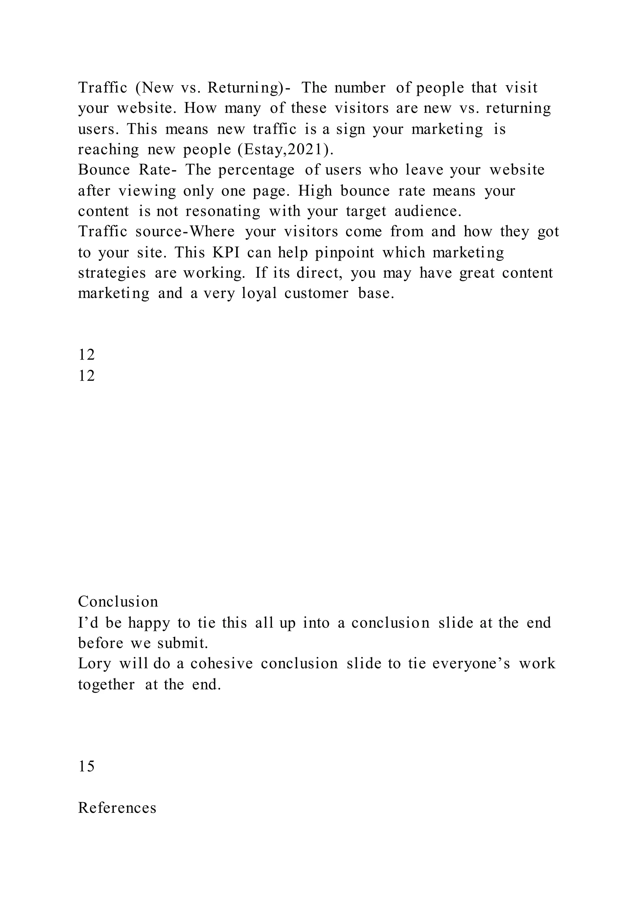 Traffic (New vs. Returning)- The number of people that visit
your website. How many of these visitors are new vs. returning
users. This means new traffic is a sign your marketing is
reaching new people (Estay,2021).
Bounce Rate- The percentage of users who leave your website
after viewing only one page. High bounce rate means your
content is not resonating with your target audience.
Traffic source-Where your visitors come from and how they got
to your site. This KPI can help pinpoint which marketing
strategies are working. If its direct, you may have great content
marketing and a very loyal customer base.
12
12
Conclusion
I’d be happy to tie this all up into a conclusion slide at the end
before we submit.
Lory will do a cohesive conclusion slide to tie everyone’s work
together at the end.
15
References
 