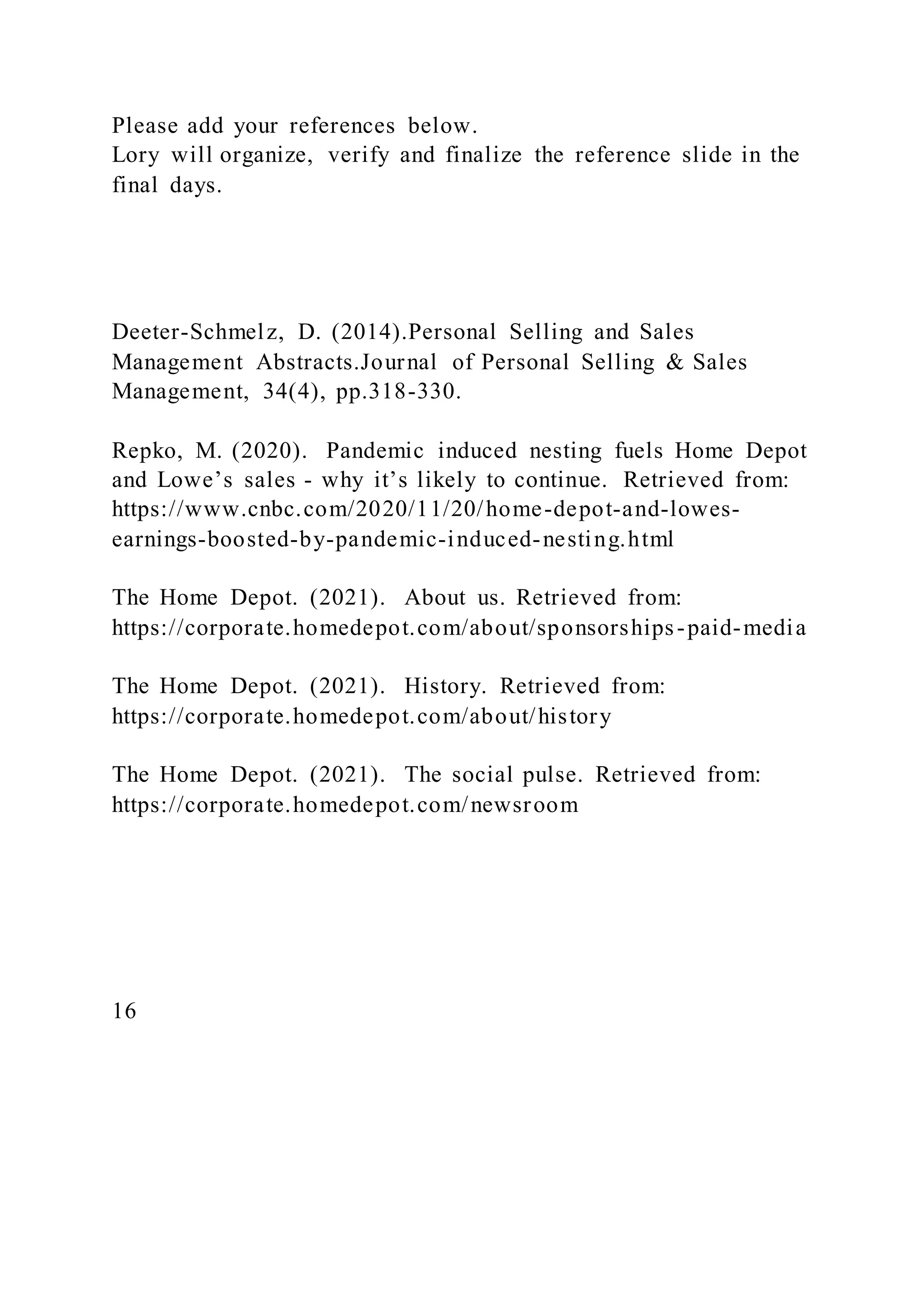 Please add your references below.
Lory will organize, verify and finalize the reference slide in the
final days.
Deeter-Schmelz, D. (2014).Personal Selling and Sales
Management Abstracts.Journal of Personal Selling & Sales
Management, 34(4), pp.318-330.
Repko, M. (2020). Pandemic induced nesting fuels Home Depot
and Lowe’s sales - why it’s likely to continue. Retrieved from:
https://www.cnbc.com/2020/11/20/home-depot-and-lowes-
earnings-boosted-by-pandemic-induced-nesting.html
The Home Depot. (2021). About us. Retrieved from:
https://corporate.homedepot.com/about/sponsorships-paid-media
The Home Depot. (2021). History. Retrieved from:
https://corporate.homedepot.com/about/history
The Home Depot. (2021). The social pulse. Retrieved from:
https://corporate.homedepot.com/newsroom
16
 