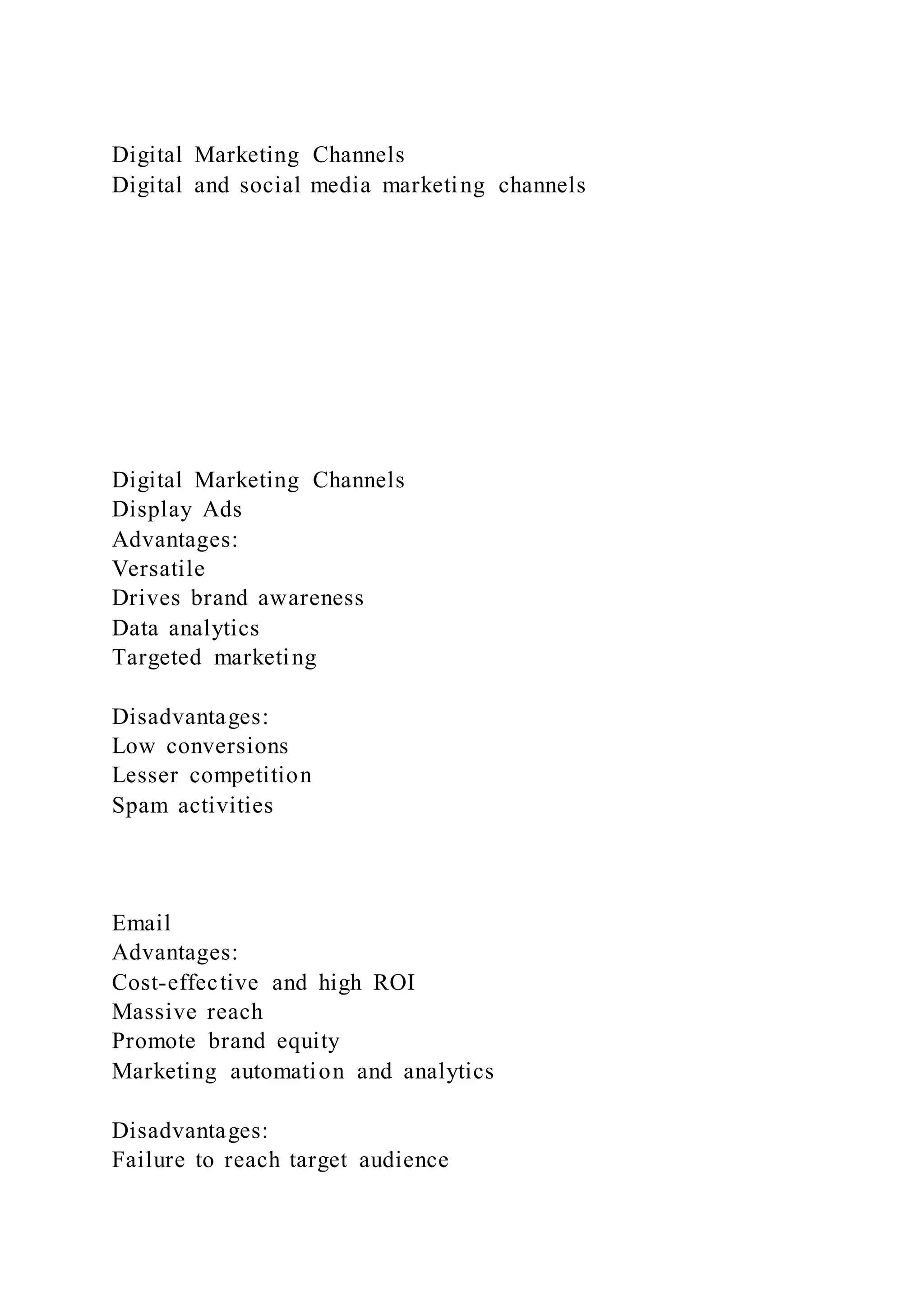 Digital Marketing Channels
Digital and social media marketing channels
Digital Marketing Channels
Display Ads
Advantages:
Versatile
Drives brand awareness
Data analytics
Targeted marketing
Disadvantages:
Low conversions
Lesser competition
Spam activities
Email
Advantages:
Cost-effective and high ROI
Massive reach
Promote brand equity
Marketing automation and analytics
Disadvantages:
Failure to reach target audience
 