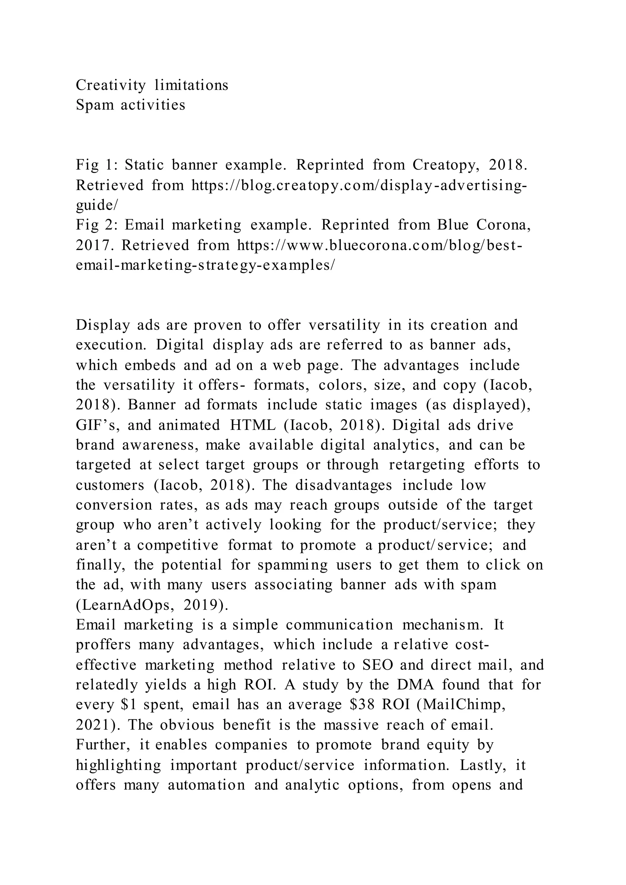 Creativity limitations
Spam activities
Fig 1: Static banner example. Reprinted from Creatopy, 2018.
Retrieved from https://blog.creatopy.com/display-advertising-
guide/
Fig 2: Email marketing example. Reprinted from Blue Corona,
2017. Retrieved from https://www.bluecorona.com/blog/best-
email-marketing-strategy-examples/
Display ads are proven to offer versatility in its creation and
execution. Digital display ads are referred to as banner ads,
which embeds and ad on a web page. The advantages include
the versatility it offers- formats, colors, size, and copy (Iacob,
2018). Banner ad formats include static images (as displayed),
GIF’s, and animated HTML (Iacob, 2018). Digital ads drive
brand awareness, make available digital analytics, and can be
targeted at select target groups or through retargeting efforts to
customers (Iacob, 2018). The disadvantages include low
conversion rates, as ads may reach groups outside of the target
group who aren’t actively looking for the product/service; they
aren’t a competitive format to promote a product/service; and
finally, the potential for spamming users to get them to click on
the ad, with many users associating banner ads with spam
(LearnAdOps, 2019).
Email marketing is a simple communication mechanism. It
proffers many advantages, which include a relative cost-
effective marketing method relative to SEO and direct mail, and
relatedly yields a high ROI. A study by the DMA found that for
every $1 spent, email has an average $38 ROI (MailChimp,
2021). The obvious benefit is the massive reach of email.
Further, it enables companies to promote brand equity by
highlighting important product/service information. Lastly, it
offers many automation and analytic options, from opens and
 