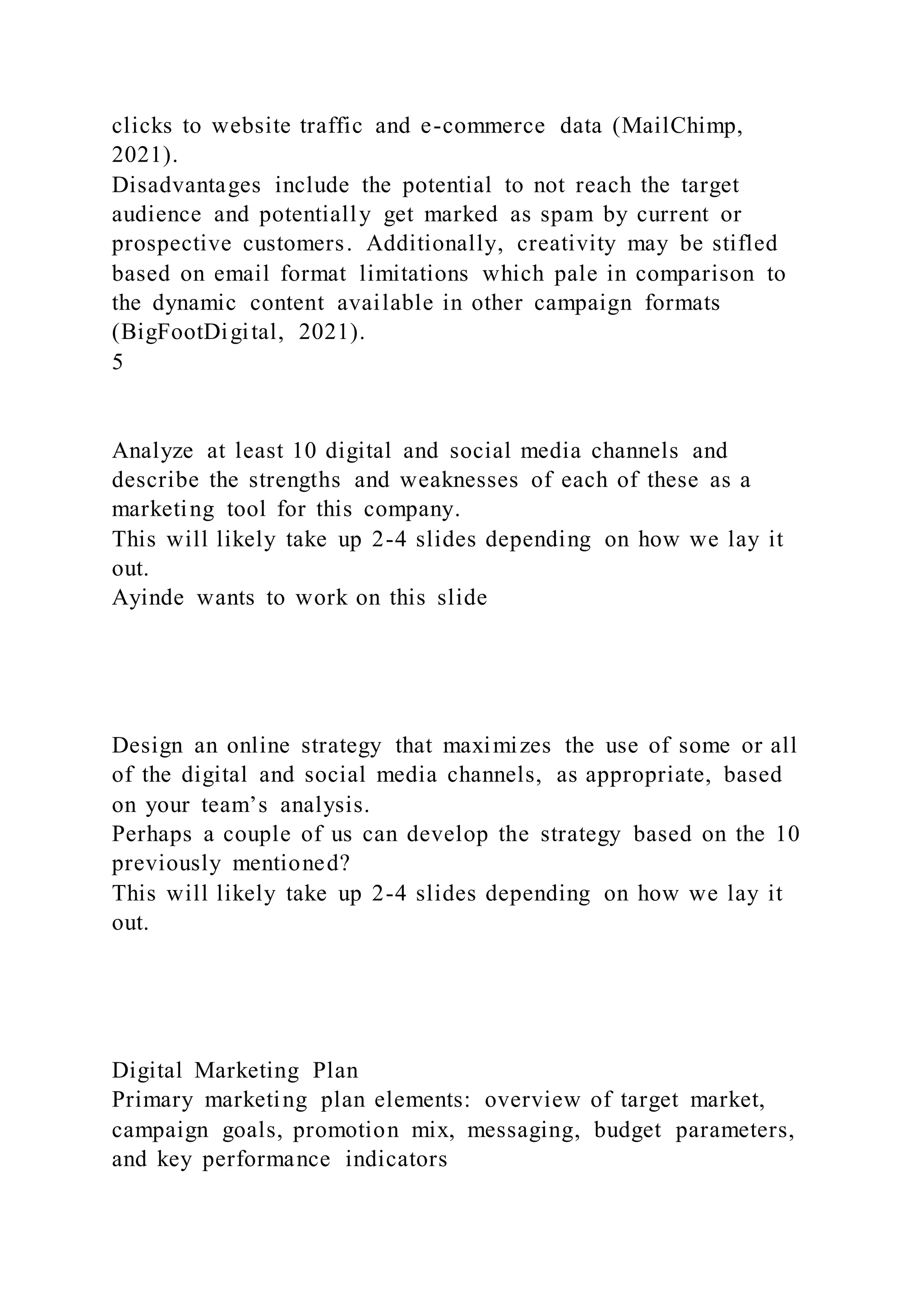 clicks to website traffic and e-commerce data (MailChimp,
2021).
Disadvantages include the potential to not reach the target
audience and potentially get marked as spam by current or
prospective customers. Additionally, creativity may be stifled
based on email format limitations which pale in comparison to
the dynamic content available in other campaign formats
(BigFootDigital, 2021).
5
Analyze at least 10 digital and social media channels and
describe the strengths and weaknesses of each of these as a
marketing tool for this company.
This will likely take up 2-4 slides depending on how we lay it
out.
Ayinde wants to work on this slide
Design an online strategy that maximizes the use of some or all
of the digital and social media channels, as appropriate, based
on your team’s analysis.
Perhaps a couple of us can develop the strategy based on the 10
previously mentioned?
This will likely take up 2-4 slides depending on how we lay it
out.
Digital Marketing Plan
Primary marketing plan elements: overview of target market,
campaign goals, promotion mix, messaging, budget parameters,
and key performance indicators
 