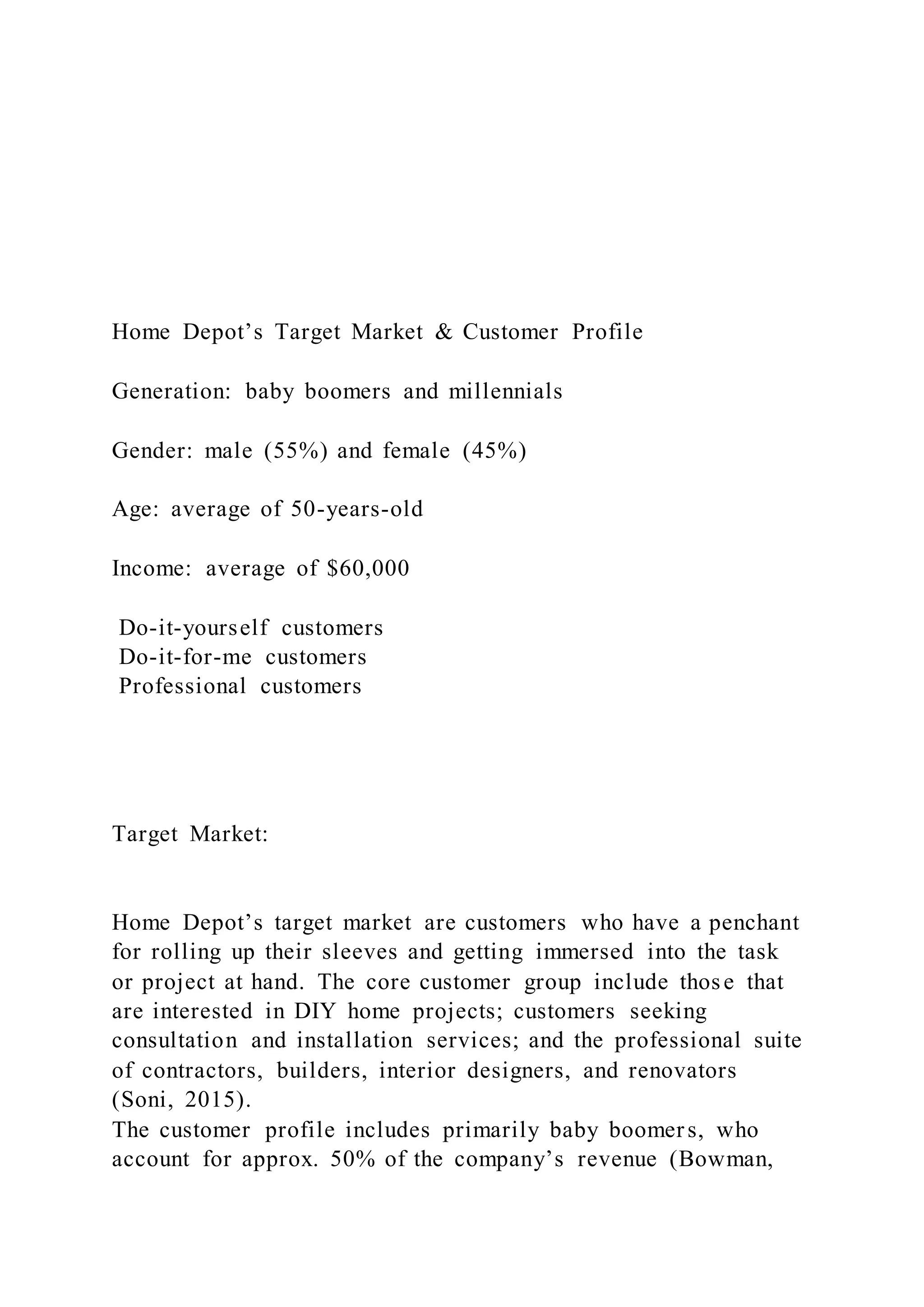 Home Depot’s Target Market & Customer Profile
Generation: baby boomers and millennials
Gender: male (55%) and female (45%)
Age: average of 50-years-old
Income: average of $60,000
Do-it-yourself customers
Do-it-for-me customers
Professional customers
Target Market:
Home Depot’s target market are customers who have a penchant
for rolling up their sleeves and getting immersed into the task
or project at hand. The core customer group include those that
are interested in DIY home projects; customers seeking
consultation and installation services; and the professional suite
of contractors, builders, interior designers, and renovators
(Soni, 2015).
The customer profile includes primarily baby boomers, who
account for approx. 50% of the company’s revenue (Bowman,
 