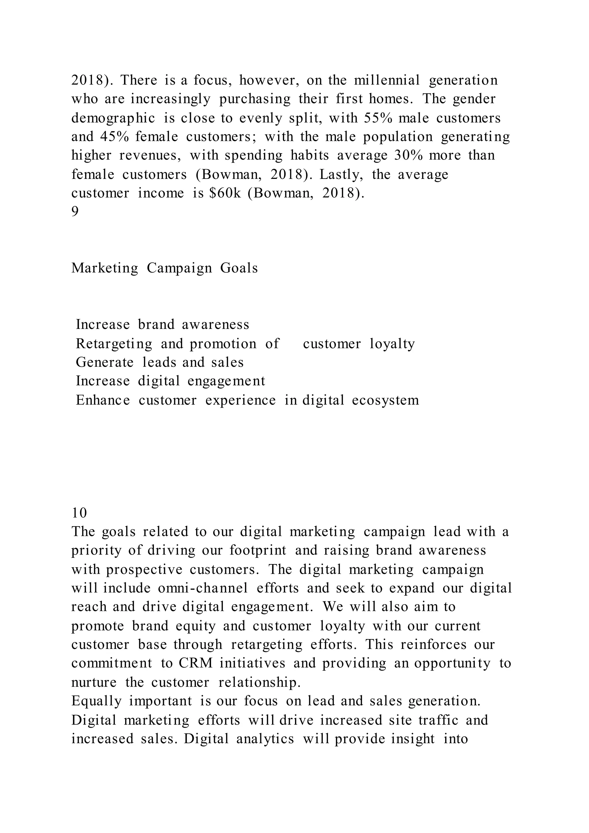 2018). There is a focus, however, on the millennial generation
who are increasingly purchasing their first homes. The gender
demographic is close to evenly split, with 55% male customers
and 45% female customers; with the male population generating
higher revenues, with spending habits average 30% more than
female customers (Bowman, 2018). Lastly, the average
customer income is $60k (Bowman, 2018).
9
Marketing Campaign Goals
Increase brand awareness
Retargeting and promotion of customer loyalty
Generate leads and sales
Increase digital engagement
Enhance customer experience in digital ecosystem
10
The goals related to our digital marketing campaign lead with a
priority of driving our footprint and raising brand awareness
with prospective customers. The digital marketing campaign
will include omni-channel efforts and seek to expand our digital
reach and drive digital engagement. We will also aim to
promote brand equity and customer loyalty with our current
customer base through retargeting efforts. This reinforces our
commitment to CRM initiatives and providing an opportunity to
nurture the customer relationship.
Equally important is our focus on lead and sales generation.
Digital marketing efforts will drive increased site traffic and
increased sales. Digital analytics will provide insight into
 