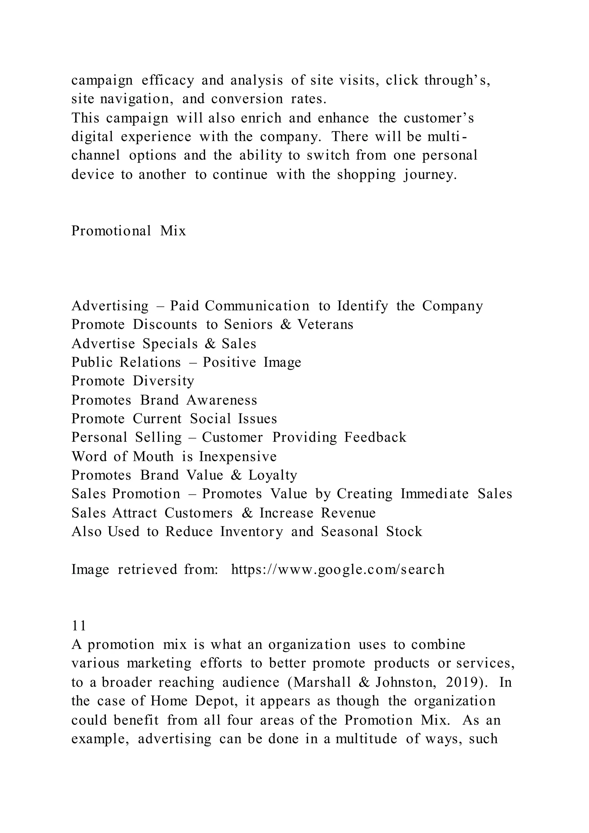 campaign efficacy and analysis of site visits, click through’s,
site navigation, and conversion rates.
This campaign will also enrich and enhance the customer’s
digital experience with the company. There will be multi-
channel options and the ability to switch from one personal
device to another to continue with the shopping journey.
Promotional Mix
Advertising – Paid Communication to Identify the Company
Promote Discounts to Seniors & Veterans
Advertise Specials & Sales
Public Relations – Positive Image
Promote Diversity
Promotes Brand Awareness
Promote Current Social Issues
Personal Selling – Customer Providing Feedback
Word of Mouth is Inexpensive
Promotes Brand Value & Loyalty
Sales Promotion – Promotes Value by Creating Immediate Sales
Sales Attract Customers & Increase Revenue
Also Used to Reduce Inventory and Seasonal Stock
Image retrieved from: https://www.google.com/search
11
A promotion mix is what an organization uses to combine
various marketing efforts to better promote products or services,
to a broader reaching audience (Marshall & Johnston, 2019). In
the case of Home Depot, it appears as though the organization
could benefit from all four areas of the Promotion Mix. As an
example, advertising can be done in a multitude of ways, such
 