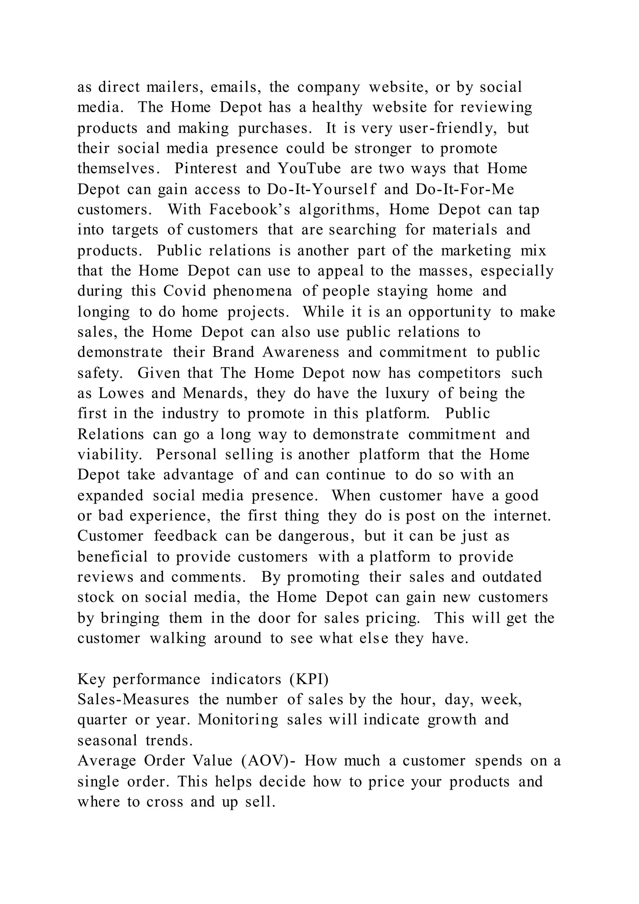 as direct mailers, emails, the company website, or by social
media. The Home Depot has a healthy website for reviewing
products and making purchases. It is very user-friendly, but
their social media presence could be stronger to promote
themselves. Pinterest and YouTube are two ways that Home
Depot can gain access to Do-It-Yourself and Do-It-For-Me
customers. With Facebook’s algorithms, Home Depot can tap
into targets of customers that are searching for materials and
products. Public relations is another part of the marketing mix
that the Home Depot can use to appeal to the masses, especially
during this Covid phenomena of people staying home and
longing to do home projects. While it is an opportunity to make
sales, the Home Depot can also use public relations to
demonstrate their Brand Awareness and commitment to public
safety. Given that The Home Depot now has competitors such
as Lowes and Menards, they do have the luxury of being the
first in the industry to promote in this platform. Public
Relations can go a long way to demonstrate commitment and
viability. Personal selling is another platform that the Home
Depot take advantage of and can continue to do so with an
expanded social media presence. When customer have a good
or bad experience, the first thing they do is post on the internet.
Customer feedback can be dangerous, but it can be just as
beneficial to provide customers with a platform to provide
reviews and comments. By promoting their sales and outdated
stock on social media, the Home Depot can gain new customers
by bringing them in the door for sales pricing. This will get the
customer walking around to see what else they have.
Key performance indicators (KPI)
Sales-Measures the number of sales by the hour, day, week,
quarter or year. Monitoring sales will indicate growth and
seasonal trends.
Average Order Value (AOV)- How much a customer spends on a
single order. This helps decide how to price your products and
where to cross and up sell.
 