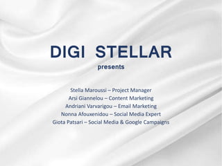 DIGI STELLAR
presents
Stella Maroussi – Project Manager
Arsi Giannelou – Content Marketing
Andriani Varvarigou – Email Marketing
Nonna Afouxenidou – Social Media Expert
Giota Patsari – Social Media & Google Campaigns
 