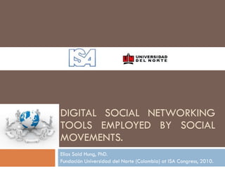 DIGITAL SOCIAL NETWORKING TOOLS EMPLOYED BY SOCIAL MOVEMENTS. Elias Said Hung, PhD. Fundación Universidad del Norte (Colombia) at ISA Congress, 2010. 