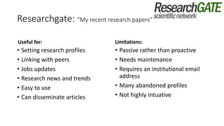 Researchgate: “My recent research papers”
Useful for:
• Setting research profiles
• Linking with peers
• Jobs updates
• Research news and trends
• Easy to use
• Can disseminate articles
Limitations:
• Passive rather than proactive
• Needs maintenance
• Requires an institutional email
address
• Many abandoned profiles
• Not highly intuative
 