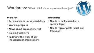 Wordpress: “What I think about my research subject”
Useful for:
• Personal diaries or research logs
• Work in progress
• News about areas of interest
• Building followers
• Following the work of key
individuals or organisations
Limitations:
• Needs to be focussed on a
specific topic
• Needs regular posts (small and
frequently)
 