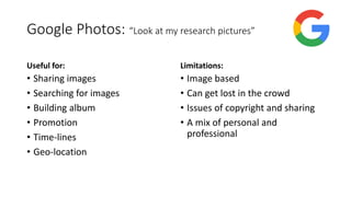 Google Photos: “Look at my research pictures”
Useful for:
• Sharing images
• Searching for images
• Building album
• Promotion
• Time-lines
• Geo-location
Limitations:
• Image based
• Can get lost in the crowd
• Issues of copyright and sharing
• A mix of personal and
professional
 