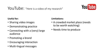 YouTube: “Here is a video of my research”
Useful for:
• Sharing video images
• Demonstrating practice
• Connecting with a (very) large
audience
• Promoting a brand
• Encouraging interaction
• Multi-lingual messages
Limitations:
• A crowded market place (needs
to be worth watching)
• Needs time to produce
 