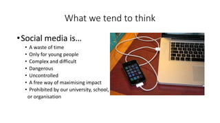 What we tend to think
•Social media is…
• A waste of time
• Only for young people
• Complex and difficult
• Dangerous
• Uncontrolled
• A free way of maximising impact
• Prohibited by our university, school,
or organisation
 