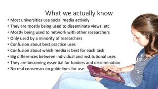 What we actually know
• Most universities use social media actively
• They are mostly being used to disseminate views, etc.
• Mostly being used to network with other researchers
• Only used by a minority of researchers
• Confusion about best practice uses
• Confusion about which media is best for each task
• Big differences between individual and institutional uses
• They are becoming essential for funders and dissemination
• No real consensus on guidelines for use
 