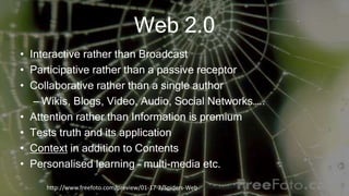 Web 2.0
• Interactive rather than Broadcast
• Participative rather than a passive receptor
• Collaborative rather than a single author
– Wikis, Blogs, Video, Audio, Social Networks…..
• Attention rather than Information is premium
• Tests truth and its application
• Context in addition to Contents
• Personalised learning – multi-media etc.
http://www.freefoto.com/preview/01-17-2/Spiders-Web
 