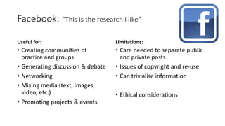 Facebook: “This is the research I like”
Useful for:
• Creating communities of
practice and groups
• Generating discussion & debate
• Networking
• Mixing media (text, images,
video, etc.)
• Promoting projects & events
Limitations:
• Care needed to separate public
and private posts
• Issues of copyright and re-use
• Can trivialise information
• Ethical considerations
 