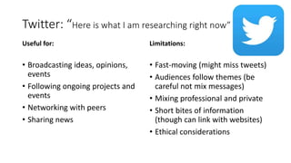 Twitter: “Here is what I am researching right now”
Useful for:
• Broadcasting ideas, opinions,
events
• Following ongoing projects and
events
• Networking with peers
• Sharing news
Limitations:
• Fast-moving (might miss tweets)
• Audiences follow themes (be
careful not mix messages)
• Mixing professional and private
• Short bites of information
(though can link with websites)
• Ethical considerations
 