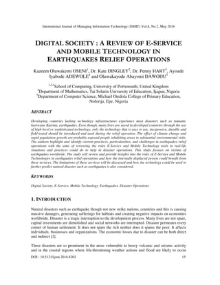 International Journal of Managing Information Technology (IJMIT) Vol.8, No.2, May 2016
DOI : 10.5121/ijmit.2016.8202 15
DIGITAL SOCIETY : A REVIEW OF E-SERVICE
AND MOBILE TECHNOLOGY IN
EARTHQUAKES RELIEF OPERATIONS
Kazeem Oluwakemi OSENI1
, Dr. Kate DINGLEY2
, Dr. Penny HART3
, Ayoade
Iyabode ADEWOLE4
and Oluwakayode Abayomi DAWODU5
1,2,3
School of Computing, University of Portsmouth, United Kingdom
4
Department of Mathematics, Tai Solarin University of Education, Ijagun, Nigeria
5
Department of Computer Science, Michael Otedola College of Primary Education,
Noforija, Epe, Nigeria
ABSTRACT
Developing countries lacking technology infrastructures experience most disasters such as tsunami,
hurricane Katrina, earthquakes. Even though, many lives are saved in developed countries through the use
of high-level or sophisticated technology, only the technology that is easy to use, inexpensive, durable and
field-tested should be introduced and used during the relief operation. The effect of climate change and
rapid population growth are probably exposed people inhabiting areas to substantial environmental risks.
The authors highlight and identify current practices, particularities, and challenges in earthquakes relief
operations with the aims of reviewing the roles E-Service and Mobile Technology tools in real-life
situations and practices could do to help in disaster operations. This study focuses on victims of
earthquakes worldwide. The study will review and provide insights into the roles of E-Service and Mobile
Technologies in earthquakes relief operations and how the internally displaced person could benefit from
these services. The limitations of these services will be discussed and how the technology could be used to
further predict natural disaster such as earthquakes is also considered.
KEYWORDS
Digital Society, E-Service, Mobile Technology, Earthquakes, Disaster Operations
1. INTRODUCTION
Natural disasters such as earthquake though not new strike nations, countries and this is causing
massive damages, generating sufferings for habitats and creating negative impacts on economies
worldwide. Disaster is a tragic interruption to the development process. Many lives are not spare,
capital investments are demolished and social networks are interrupted. Disaster permeates every
corner of human settlement. It does not spare the rich neither does it spares the poor. It affects
individuals, businesses and organizations. The economic losses due to disaster can be both direct
and indirect [2].
These disasters are so prominent in the areas vulnerable to heavy volcanic and seismic activity
and in the coastal regions where life-threatening weather actions and flood are likely to occur
 