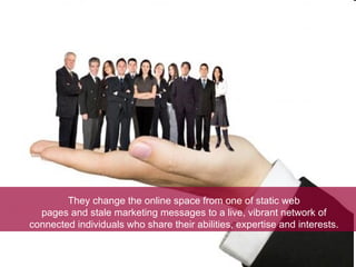 They change the online space from one of static web pages and stale marketing messages to a live, vibrant network of connected individuals who share their abilities, expertise and interests. 