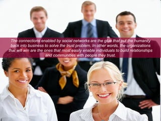 The connections enabled by social networks are the glue that put the humanity back into business to solve the trust problem. In other words, the organizations that will win are the ones that most easily enable individuals to build relationships and communities with people they trust. 