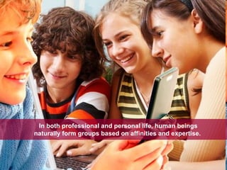 In both professional and personal life, human beings naturally form groups based on affinities and expertise.  