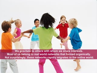 We gravitate to others with whom we share interests.  Most of us belong to real world networks that formed organically.  Not surprisingly, these networks rapidly migrated to the online world. 