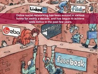 Online social networking has been around in various  forms for nearly a decade, and has begun to achieve  wide notice in the past few years. 