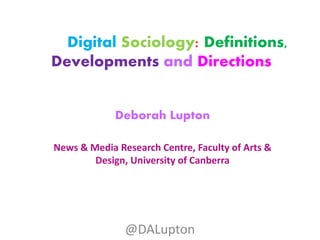 Digital Sociology: Definitions,
Developments and Directions
Deborah Lupton
News & Media Research Centre, Faculty of Arts &
Design, University of Canberra
@DALupton
 