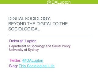 @DALupton

DIGITAL SOCIOLOGY:
BEYOND THE DIGITAL TO THE
SOCIOLOGICAL
Deborah Lupton
Department of Sociology and Social Policy,
University of Sydney

Twitter: @DALupton
Blog: This Sociological Life

 