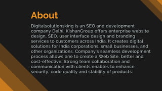 About
Digitalsolutionsking is an SEO and development
company Delhi. KishanGroup offers enterprise website
design, SEO, user interface design and branding
services to customers across India. It creates digital
solutions for India corporations, small businesses, and
other organizations. Company’s seamless development
process allows one to create a Web Site, better and
cost-effective. Strong team collaboration and
communication with clients enables to enhance
security, code quality and stability of products.
 