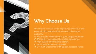 We design creative Good appealing innovative and
eye-catching website that will reach the target
audience.
✔ We provide information to your target audience.
✔ We help in increasing the visitor experience.
✔ High quality and creative design.
✔ 100% Satisfaction Guaranteed.
✔ 5+ Yrs of Experience with 99.99% Success Ratio.
Why Choose Us
 