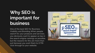 Why SEO is
important for
business
One of the best SEO for Business
Visibility and Branding When people
search for your products and services,
you obviously want to appear as top in
the search engine rankings as possible,
but the reasons for this are more than
just because you want them to (CTR)
click through to your website.
 