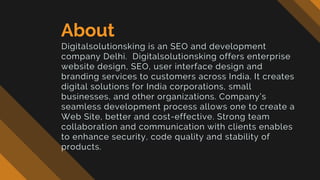 About
Digitalsolutionsking is an SEO and development
company Delhi. Digitalsolutionsking offers enterprise
website design, SEO, user interface design and
branding services to customers across India. It creates
digital solutions for India corporations, small
businesses, and other organizations. Company’s
seamless development process allows one to create a
Web Site, better and cost-effective. Strong team
collaboration and communication with clients enables
to enhance security, code quality and stability of
products.
 