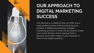 OUR APPROACH TO
DIGITAL MARKETING
SUCCESS
The Internet is a platform that can offer you a
huge audience base without emptying your
pockets. A Digitalsolutionsking is digital
marketing services in India can be used to create
your brand identity online and put forth a
dynamic and static image of your business in
front of the target audience.
 