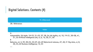Digital Solutions: Contents (4)
VI. Afterword
28. References
Index
A
Adaptability, 56 Agile, 18–23, 31–35, 37, 38, 54, 66 Agility, xii, 10, 19–21, 30–38, 41,
51, 55 Artificial intelligence (AI), xi, 6, 16, 20, 21, 50
B
Behavior, xii, 3, 39, 50–52, 55–57, 62, 69 Behavioral sciences, 47, 48, 51 Big data, xi, 8,
20, 53, 65 Business intelligence, 15, 53
…
 