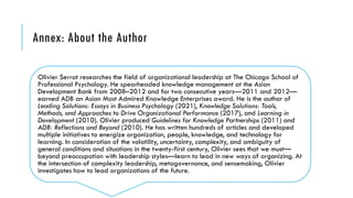 Annex: About the Author
Olivier Serrat researches the field of organizational leadership at The Chicago School of
Professional Psychology. He spearheaded knowledge management at the Asian
Development Bank from 2008–2012 and for two consecutive years—2011 and 2012—
earned ADB an Asian Most Admired Knowledge Enterprises award. He is the author of
Leading Solutions: Essays in Business Psychology (2021), Knowledge Solutions: Tools,
Methods, and Approaches to Drive Organizational Performance (2017), and Learning in
Development (2010). Olivier produced Guidelines for Knowledge Partnerships (2011) and
ADB: Reflections and Beyond (2010). He has written hundreds of articles and developed
multiple initiatives to energize organization, people, knowledge, and technology for
learning. In consideration of the volatility, uncertainty, complexity, and ambiguity of
general conditions and situations in the twenty-first century, Olivier sees that we must—
beyond preoccupation with leadership styles—learn to lead in new ways of organizing. At
the intersection of complexity leadership, metagovernance, and sensemaking, Olivier
investigates how to lead organizations of the future.
 