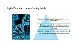 Digital Solutions: Unique Selling Points
Reframes organizational leadership in the twenty-
first century
Offers a panoramic view on the complex and
pervasive role of information and communication
technology
Spells out the 1st- and 2nd-order consequences of
the Digital Revolution on economy, society, and
work
 