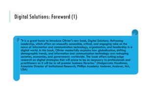 Digital Solutions: Foreword (1)
"It is a great honor to introduce Olivier's new book, Digital Solutions: Reframing
Leadership, which offers an unusually accessible, critical, and engaging take on the
nexus of information and communication technology, organization, and leadership in a
digital world. In this book, Olivier masterfully explains how globalization, shifting
demographic trends, and information and communication technology are reshaping
societies, economies, and governments worldwide. The book offers cutting-edge
research on digital strategies that will prove to be as necessary to professionals and
practitioners as it will be to all premier business libraries." (Malgorzata Houshman,
Associate Director of Institutional Research, Phillips Academy Andover, Andover, MA,
USA)
 