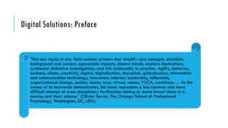 Digital Solutions: Preface
"Hot new topics in any field summon primers that simplify core concepts, elucidate
background and context, appreciate impacts, discern trends, explore implications,
synthesize distinctive investigations, and link achievably to practice. Agility, behavior,
business, clients, creativity, digital, digitalization, disruption, globalization, information
and communication technology, innovation, Internet, leadership, millennials,
organizational change, society, teams, trust, virtual, values, VUCA, workforce … As the
sweep of its keywords demonstrates, this book represents a less common and more
difficult attempt at cross-disciplinary fertilization aiming to share broad ideas in a
concise and short volume." (Olivier Serrat, The Chicago School of Professional
Psychology, Washington, DC, USA)
 