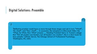 Digital Solutions: Preamble
"Reflective practice would have us move through three stages and ask in turn: "What?",
"So what?", and "Now what?"… In succession, the [chapters] in [this] book follow the
"What, So What, Now What" process … Heeding President Harry S. Truman's adage
that "Not all readers are leaders, but all leaders are readers", this is a short book for
busy people." (Olivier Serrat, The Chicago School of Professional Psychology,
Washington, DC, USA)
 