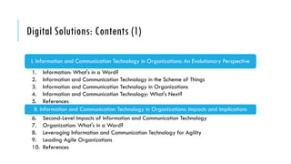Digital Solutions: Contents (1)
I. Information and Communication Technology in Organizations: An Evolutionary Perspective
1. Information: What's in a Word?
2. Information and Communication Technology in the Scheme of Things
3. Information and Communication Technology in Organizations
4. Information and Communication Technology: What's Next?
5. References
II. Information and Communication Technology in Organizations: Impacts and Implications
6. Second-Level Impacts of Information and Communication Technology
7. Organization: What's in a Word?
8. Leveraging Information and Communication Technology for Agility
9. Leading Agile Organizations
10. References
 