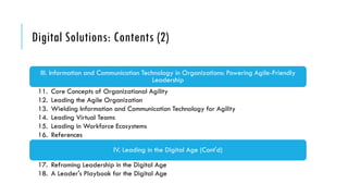 Digital Solutions: Contents (2)
III. Information and Communication Technology in Organizations: Powering Agile-Friendly
Leadership
11. Core Concepts of Organizational Agility
12. Leading the Agile Organization
13. Wielding Information and Communication Technology for Agility
14. Leading Virtual Teams
15. Leading in Workforce Ecosystems
16. References
IV. Leading in the Digital Age (Cont'd)
17. Reframing Leadership in the Digital Age
18. A Leader's Playbook for the Digital Age
 