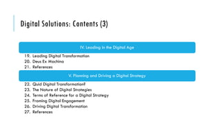 Digital Solutions: Contents (3)
IV. Leading in the Digital Age
19. Leading Digital Transformation
20. Deus Ex Machina
21. References
V. Planning and Driving a Digital Strategy
22. Quid Digital Transformation?
23. The Nature of Digital Strategies
24. Terms of Reference for a Digital Strategy
25. Framing Digital Engagement
26. Driving Digital Transformation
27. References
 