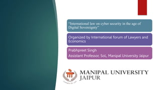 “International law on cyber security in the age of
Digital Sovereignty”
Organized by International forum of Lawyers and
Economics
Prabhpreet Singh
Assistant Professor, SoL, Manipal University Jaipur
 